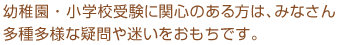 幼稚園・小学校受験に関心のある方は、みなさん多種多様な疑問や迷いをおもちです。